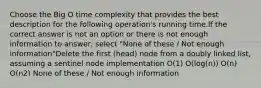 Choose the Big O time complexity that provides the best description for the following operation's running time.If the correct answer is not an option or there is not enough information to answer, select "None of these / Not enough information"Delete the first (head) node from a doubly linked list, assuming a sentinel node implementation O(1) O(log(n)) O(n) O(n2) None of these / Not enough information