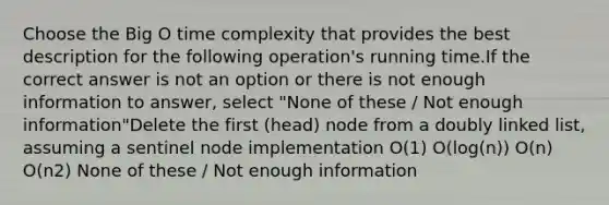 Choose the Big O time complexity that provides the best description for the following operation's running time.If the correct answer is not an option or there is not enough information to answer, select "None of these / Not enough information"Delete the first (head) node from a doubly linked list, assuming a sentinel node implementation O(1) O(log(n)) O(n) O(n2) None of these / Not enough information