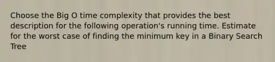 Choose the Big O time complexity that provides the best description for the following operation's running time. Estimate for the worst case of finding the minimum key in a Binary Search Tree