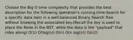 Choose the Big O time complexity that provides the best description for the following operation's running time.Search for a specific data item in a well-balanced Binary Search Tree without knowing the associated key.(Recall the key is used to place the Node in the BST, while the data is the "payload" that rides along) O(1) O(log(n)) O(n) O(n log(n)) O(n2)