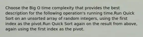 Choose the Big O time complexity that provides the best description for the following operation's running time.Run Quick Sort on an unsorted array of random integers, using the first index as the pivot.Run Quick Sort again on the result from above, again using the first index as the pivot.