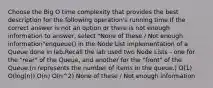 Choose the Big O time complexity that provides the best description for the following operation's running time.If the correct answer is not an option or there is not enough information to answer, select "None of these / Not enough information"enqueue() in the Node List implementation of a Queue done in lab.Recall the lab used two Node Lists - one for the "rear" of the Queue, and another for the "front" of the Queue.(n represents the number of items in the queue.) O(1) O(log(n)) O(n) O(n^2) None of these / Not enough information