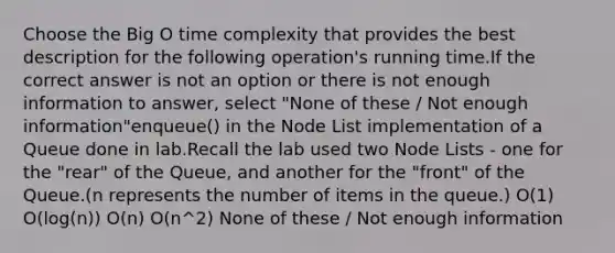 Choose the Big O time complexity that provides the best description for the following operation's running time.If the correct answer is not an option or there is not enough information to answer, select "None of these / Not enough information"enqueue() in the Node List implementation of a Queue done in lab.Recall the lab used two Node Lists - one for the "rear" of the Queue, and another for the "front" of the Queue.(n represents the number of items in the queue.) O(1) O(log(n)) O(n) O(n^2) None of these / Not enough information