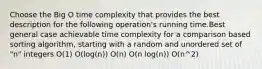 Choose the Big O time complexity that provides the best description for the following operation's running time.Best general case achievable time complexity for a comparison based sorting algorithm, starting with a random and unordered set of "n" integers O(1) O(log(n)) O(n) O(n log(n)) O(n^2)