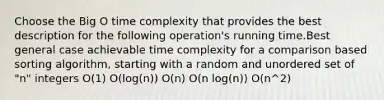 Choose the Big O time complexity that provides the best description for the following operation's running time.Best general case achievable time complexity for a comparison based sorting algorithm, starting with a random and unordered set of "n" integers O(1) O(log(n)) O(n) O(n log(n)) O(n^2)