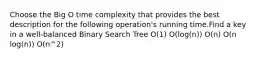 Choose the Big O time complexity that provides the best description for the following operation's running time.Find a key in a well-balanced Binary Search Tree O(1) O(log(n)) O(n) O(n log(n)) O(n^2)