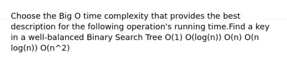 Choose the Big O time complexity that provides the best description for the following operation's running time.Find a key in a well-balanced Binary Search Tree O(1) O(log(n)) O(n) O(n log(n)) O(n^2)