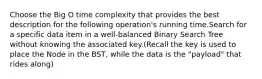 Choose the Big O time complexity that provides the best description for the following operation's running time.Search for a specific data item in a well-balanced Binary Search Tree without knowing the associated key.(Recall the key is used to place the Node in the BST, while the data is the "payload" that rides along)