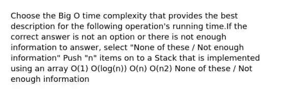 Choose the Big O time complexity that provides the best description for the following operation's running time.If the correct answer is not an option or there is not enough information to answer, select "None of these / Not enough information" Push "n" items on to a Stack that is implemented using an array O(1) O(log(n)) O(n) O(n2) None of these / Not enough information