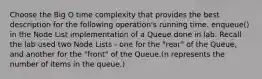 Choose the Big O time complexity that provides the best description for the following operation's running time. enqueue() in the Node List implementation of a Queue done in lab. Recall the lab used two Node Lists - one for the "rear" of the Queue, and another for the "front" of the Queue.(n represents the number of items in the queue.)