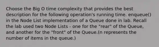 Choose the Big O time complexity that provides the best description for the following operation's running time. enqueue() in the Node List implementation of a Queue done in lab. Recall the lab used two Node Lists - one for the "rear" of the Queue, and another for the "front" of the Queue.(n represents the number of items in the queue.)