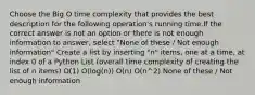 Choose the Big O time complexity that provides the best description for the following operation's running time.If the correct answer is not an option or there is not enough information to answer, select "None of these / Not enough information" Create a list by inserting "n" items, one at a time, at index 0 of a Python List (overall time complexity of creating the list of n items) O(1) O(log(n)) O(n) O(n^2) None of these / Not enough information