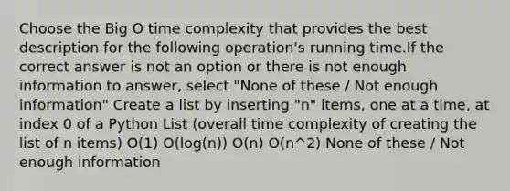 Choose the Big O time complexity that provides the best description for the following operation's running time.If the correct answer is not an option or there is not enough information to answer, select "None of these / Not enough information" Create a list by inserting "n" items, one at a time, at index 0 of a Python List (overall time complexity of creating the list of n items) O(1) O(log(n)) O(n) O(n^2) None of these / Not enough information