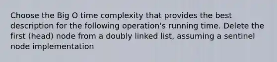 Choose the Big O time complexity that provides the best description for the following operation's running time. Delete the first (head) node from a doubly linked list, assuming a sentinel node implementation