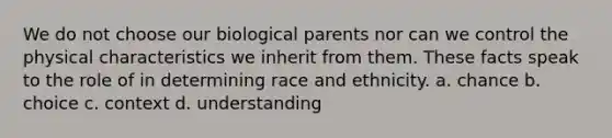 We do not choose our biological parents nor can we control the physical characteristics we inherit from them. These facts speak to the role of in determining race and ethnicity. a. chance b. choice c. context d. understanding