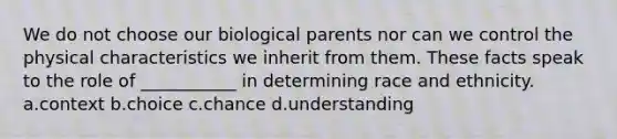 We do not choose our biological parents nor can we control the physical characteristics we inherit from them. These facts speak to the role of ___________ in determining race and ethnicity. a.context b.choice c.chance d.understanding