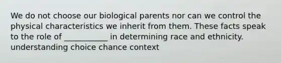 We do not choose our biological parents nor can we control the physical characteristics we inherit from them. These facts speak to the role of ___________ in determining <a href='https://www.questionai.com/knowledge/kVymwQEnV6-race-and-ethnicity' class='anchor-knowledge'>race and ethnicity</a>. understanding choice chance context