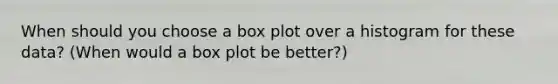 When should you choose a box plot over a histogram for these data? (When would a box plot be better?)