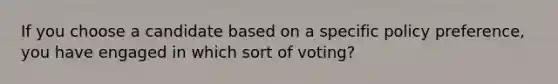 If you choose a candidate based on a specific policy preference, you have engaged in which sort of voting?