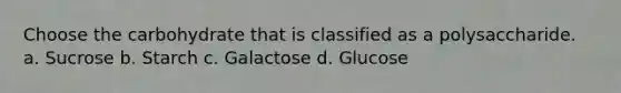 Choose the carbohydrate that is classified as a polysaccharide. a. Sucrose b. Starch c. Galactose d. Glucose