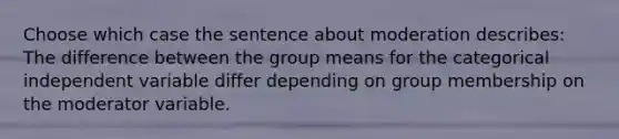 Choose which case the sentence about moderation describes: The difference between the group means for the categorical independent variable differ depending on group membership on the moderator variable.