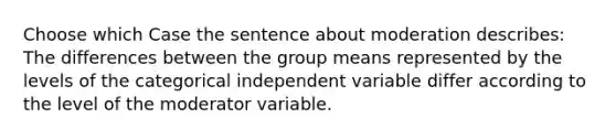 Choose which Case the sentence about moderation describes: The differences between the group means represented by the levels of the categorical independent variable differ according to the level of the moderator variable.