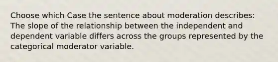 Choose which Case the sentence about moderation describes: The slope of the relationship between the independent and dependent variable differs across the groups represented by the categorical moderator variable.