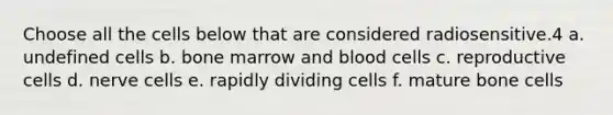 Choose all the cells below that are considered radiosensitive.4 a. undefined cells b. bone marrow and blood cells c. reproductive cells d. nerve cells e. rapidly dividing cells f. mature bone cells
