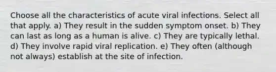 Choose all the characteristics of acute viral infections. Select all that apply. a) They result in the sudden symptom onset. b) They can last as long as a human is alive. c) They are typically lethal. d) They involve rapid viral replication. e) They often (although not always) establish at the site of infection.