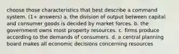 choose those characteristics that best describe a command system. (1+ answers) a. the division of output between capital and consumer goods is decided by market forces. b. the government owns most property resources. c. firms produce according to the demands of consumers. d. a central planning board makes all economic decisions concerning resources