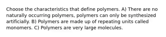 Choose the characteristics that define polymers. A) There are no naturally occurring polymers, polymers can only be synthesized artificially. B) Polymers are made up of repeating units called monomers. C) Polymers are very large molecules.