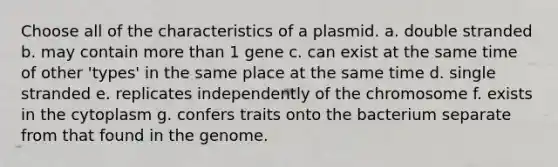 Choose all of the characteristics of a plasmid. a. double stranded b. may contain more than 1 gene c. can exist at the same time of other 'types' in the same place at the same time d. single stranded e. replicates independently of the chromosome f. exists in the cytoplasm g. confers traits onto the bacterium separate from that found in the genome.