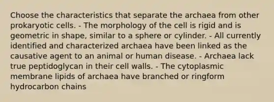 Choose the characteristics that separate the archaea from other <a href='https://www.questionai.com/knowledge/k1BuXhIsgo-prokaryotic-cells' class='anchor-knowledge'>prokaryotic cells</a>. - The morphology of the cell is rigid and is geometric in shape, similar to a sphere or cylinder. - All currently identified and characterized archaea have been linked as the causative agent to an animal or human disease. - Archaea lack true peptidoglycan in their cell walls. - The cytoplasmic membrane lipids of archaea have branched or ringform hydrocarbon chains