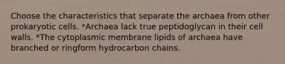 Choose the characteristics that separate the archaea from other prokaryotic cells. *Archaea lack true peptidoglycan in their cell walls. *The cytoplasmic membrane lipids of archaea have branched or ringform hydrocarbon chains.