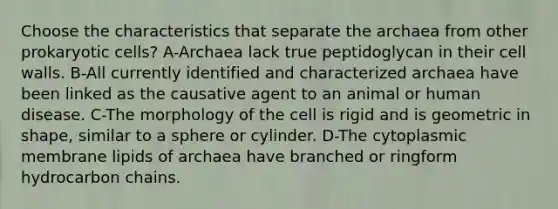 Choose the characteristics that separate the archaea from other prokaryotic cells? A-Archaea lack true peptidoglycan in their cell walls. B-All currently identified and characterized archaea have been linked as the causative agent to an animal or human disease. C-The morphology of the cell is rigid and is geometric in shape, similar to a sphere or cylinder. D-The cytoplasmic membrane lipids of archaea have branched or ringform hydrocarbon chains.