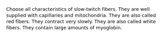 Choose all characteristics of slow-twitch fibers. They are well supplied with capillaries and mitochondria. They are also called red fibers. They contract very slowly. They are also called white fibers. They contain large amounts of myoglobin.