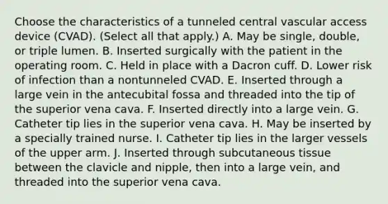 Choose the characteristics of a tunneled central vascular access device (CVAD). (Select all that apply.) A. May be single, double, or triple lumen. B. Inserted surgically with the patient in the operating room. C. Held in place with a Dacron cuff. D. Lower risk of infection than a nontunneled CVAD. E. Inserted through a large vein in the antecubital fossa and threaded into the tip of the superior vena cava. F. Inserted directly into a large vein. G. Catheter tip lies in the superior vena cava. H. May be inserted by a specially trained nurse. I. Catheter tip lies in the larger vessels of the upper arm. J. Inserted through subcutaneous tissue between the clavicle and nipple, then into a large vein, and threaded into the superior vena cava.