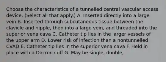 Choose the characteristics of a tunnelled central vascular access device. (Select all that apply.) A. Inserted directly into a large vein B. Inserted through subcutaneous tissue between the clavicle and nipple, then into a large vein, and threaded into the superior vena cava C. Catheter tip lies in the larger vessels of the upper arm D. Lower risk of infection than a nontunnelled CVAD E. Catheter tip lies in the superior vena cava F. Held in place with a Dacron cuff G. May be single, double,