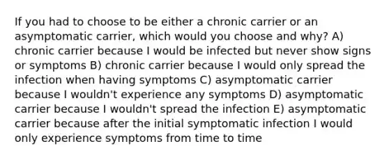 If you had to choose to be either a chronic carrier or an asymptomatic carrier, which would you choose and why? A) chronic carrier because I would be infected but never show signs or symptoms B) chronic carrier because I would only spread the infection when having symptoms C) asymptomatic carrier because I wouldn't experience any symptoms D) asymptomatic carrier because I wouldn't spread the infection E) asymptomatic carrier because after the initial symptomatic infection I would only experience symptoms from time to time