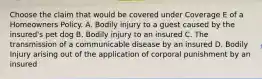 Choose the claim that would be covered under Coverage E of a Homeowners Policy. A. Bodily injury to a guest caused by the insured's pet dog B. Bodily injury to an insured C. The transmission of a communicable disease by an insured D. Bodily Injury arising out of the application of corporal punishment by an insured