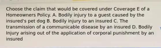 Choose the claim that would be covered under Coverage E of a Homeowners Policy. A. Bodily injury to a guest caused by the insured's pet dog B. Bodily injury to an insured C. The transmission of a communicable disease by an insured D. Bodily Injury arising out of the application of corporal punishment by an insured