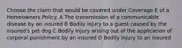 Choose the claim that would be covered under Coverage E of a Homeowners Policy. A The transmission of a communicable disease by an insured B Bodily injury to a guest caused by the insured's pet dog C Bodily Injury arising out of the application of corporal punishment by an insured D Bodily injury to an insured