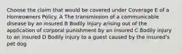 Choose the claim that would be covered under Coverage E of a Homeowners Policy. A The transmission of a communicable disease by an insured B Bodily Injury arising out of the application of corporal punishment by an insured C Bodily injury to an insured D Bodily injury to a guest caused by the insured's pet dog