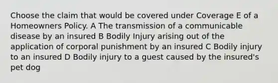 Choose the claim that would be covered under Coverage E of a Homeowners Policy. A The transmission of a communicable disease by an insured B Bodily Injury arising out of the application of corporal punishment by an insured C Bodily injury to an insured D Bodily injury to a guest caused by the insured's pet dog