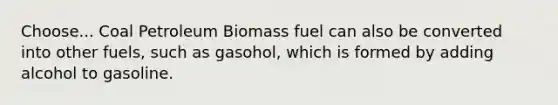 Choose... Coal Petroleum Biomass fuel can also be converted into other fuels, such as gasohol, which is formed by adding alcohol to gasoline.