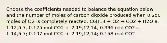 Choose the coefficients needed to balance the equation below and the number of moles of carbon dioxide produced when 0.250 moles of O2 is completely reacted. C6H14 + O2 → CO2 + H2O a. 1,12,6,7; 0.125 mol CO2 b. 2,19,12,14; 0.396 mol CO2 c. 1,14,6,7; 0.107 mol CO2 d. 2,19,12,14; 0.158 mol CO2