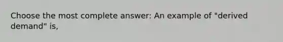 Choose the most complete answer: An example of "derived demand" is,