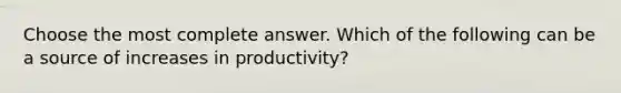 Choose the most complete answer. Which of the following can be a source of increases in productivity?