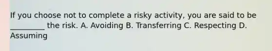 If you choose not to complete a risky activity, you are said to be _________ the risk. A. Avoiding B. Transferring C. Respecting D. Assuming