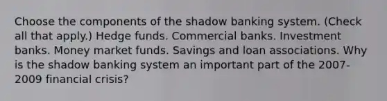 Choose the components of the shadow banking system. ​(Check all that​ apply.) Hedge funds. Commercial banks. Investment banks. Money market funds. Savings and loan associations. Why is the shadow banking system an important part of the​ 2007-2009 financial​ crisis?